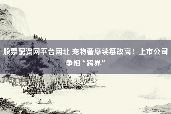 股票配资网平台网址 宠物奢靡续篡改高！上市公司争相“跨界”