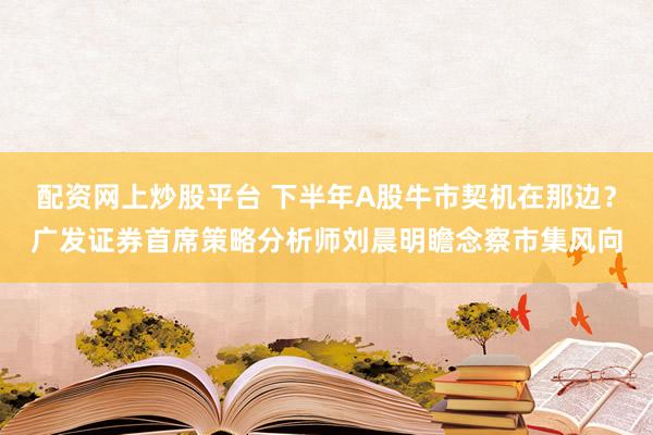 配资网上炒股平台 下半年A股牛市契机在那边？广发证券首席策略分析师刘晨明瞻念察市集风向