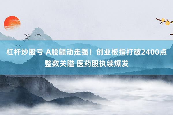杠杆炒股亏 A股颤动走强！创业板指打破2400点整数关隘 医药股执续爆发