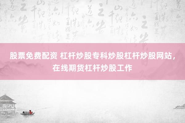 股票免费配资 杠杆炒股专科炒股杠杆炒股网站，在线期货杠杆炒股工作