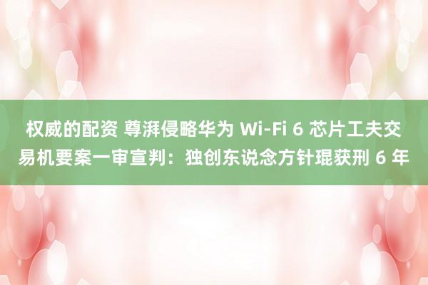 权威的配资 尊湃侵略华为 Wi-Fi 6 芯片工夫交易机要案一审宣判：独创东说念方针琨获刑 6 年