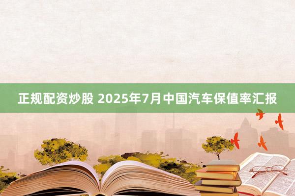 正规配资炒股 2025年7月中国汽车保值率汇报