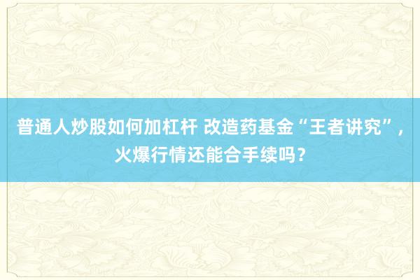 普通人炒股如何加杠杆 改造药基金“王者讲究”，火爆行情还能合手续吗？