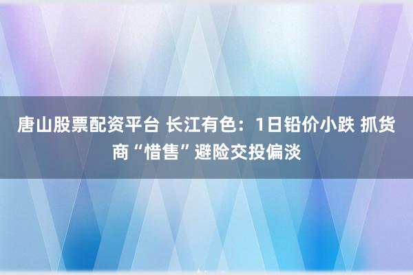 唐山股票配资平台 长江有色:1日铅价小跌 抓货商“惜售”避险交投偏淡