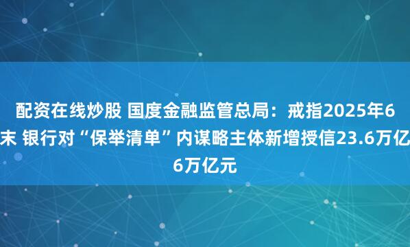 配资在线炒股 国度金融监管总局:戒指2025年6月末 银行对“保举清单”内谋略主体新增授信23.6万亿元