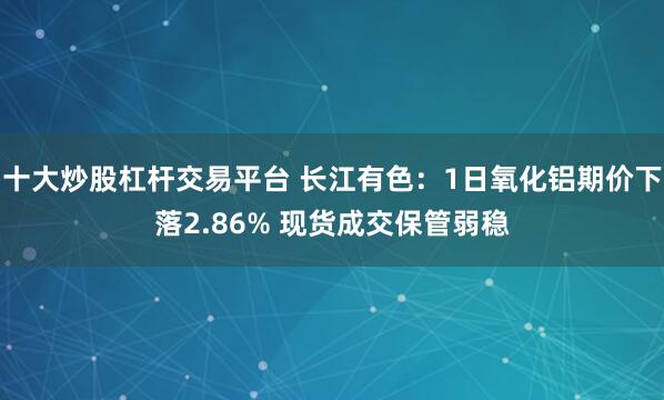 十大炒股杠杆交易平台 长江有色：1日氧化铝期价下落2.86% 现货成交保管弱稳