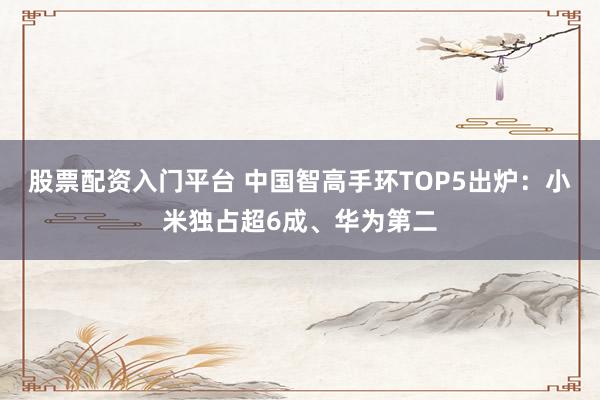 股票配资入门平台 中国智高手环TOP5出炉:小米独占超6成、华为第二