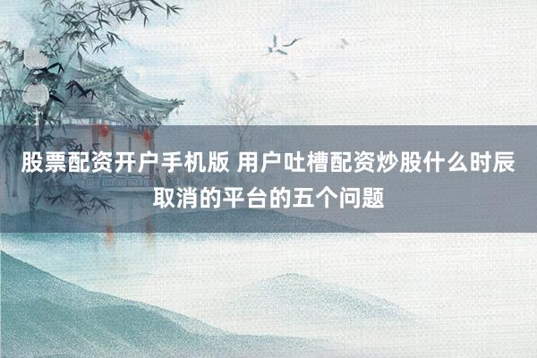 股票配资开户手机版 用户吐槽配资炒股什么时辰取消的平台的五个问题