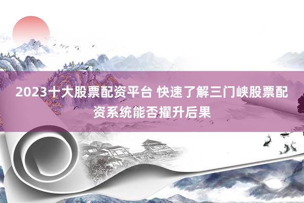 2023十大股票配资平台 快速了解三门峡股票配资系统能否擢升后果