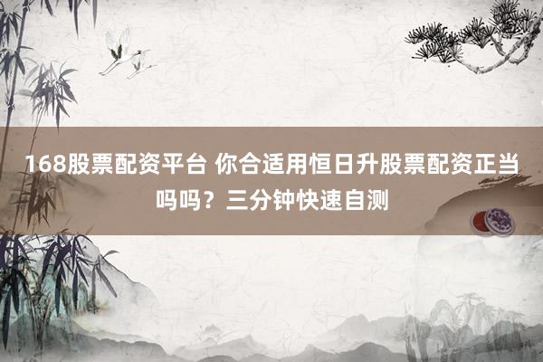 168股票配资平台 你合适用恒日升股票配资正当吗吗？三分钟快速自测