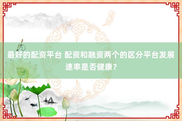 最好的配资平台 配资和融资两个的区分平台发展速率是否健康？