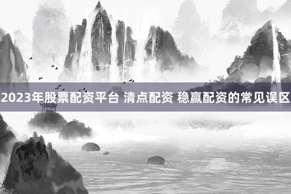 2023年股票配资平台 清点配资 稳赢配资的常见误区