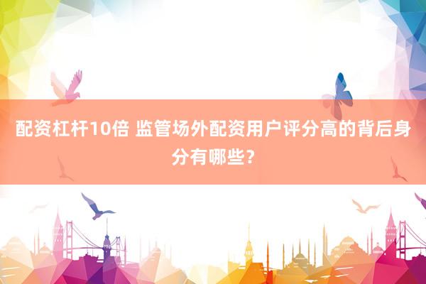 配资杠杆10倍 监管场外配资用户评分高的背后身分有哪些？
