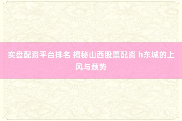 实盘配资平台排名 揭秘山西股票配资 h东城的上风与颓势
