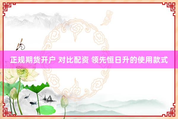 正规期货开户 对比配资 领先恒日升的使用款式