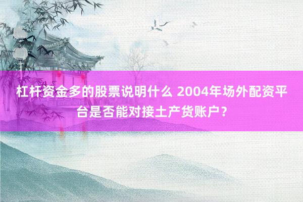 杠杆资金多的股票说明什么 2004年场外配资平台是否能对接土产货账户？