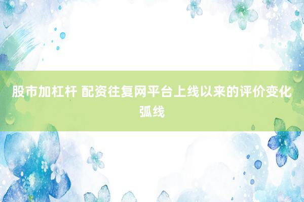 股市加杠杆 配资往复网平台上线以来的评价变化弧线