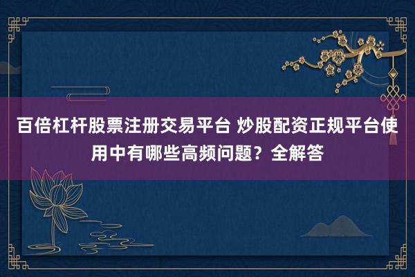 百倍杠杆股票注册交易平台 炒股配资正规平台使用中有哪些高频问题？全解答