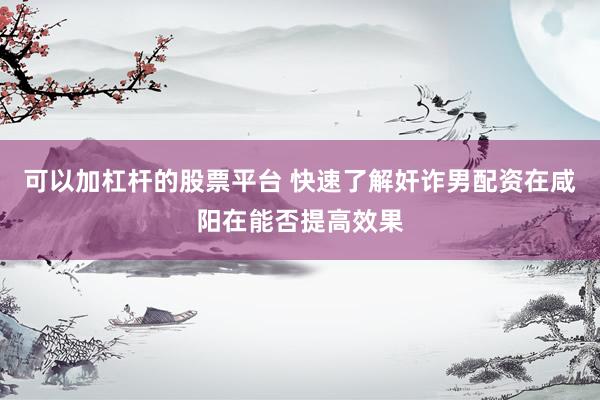 可以加杠杆的股票平台 快速了解奸诈男配资在咸阳在能否提高效果