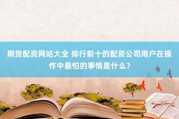 期货配资网站大全 排行前十的配资公司用户在操作中最怕的事情是什么？