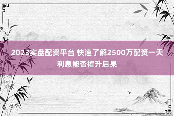 2023实盘配资平台 快速了解2500万配资一天利息能否擢升后果