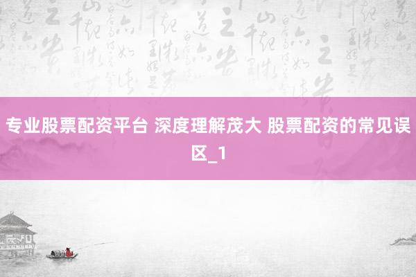 专业股票配资平台 深度理解茂大 股票配资的常见误区_1