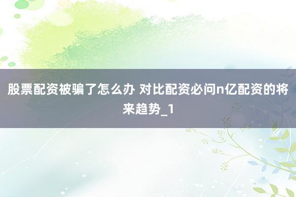 股票配资被骗了怎么办 对比配资必问n亿配资的将来趋势_1