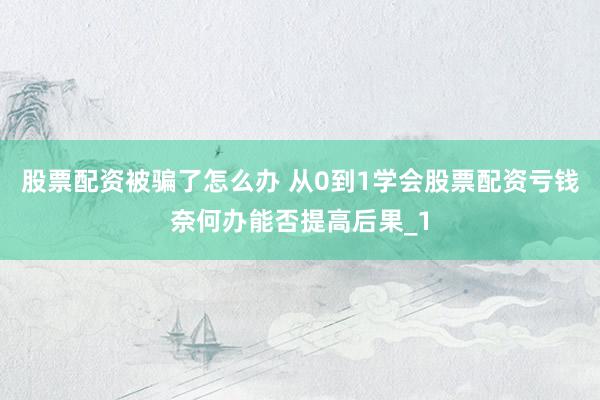 股票配资被骗了怎么办 从0到1学会股票配资亏钱奈何办能否提高后果_1