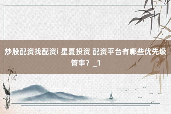 炒股配资找配资i 星夏投资 配资平台有哪些优先级管事？_1