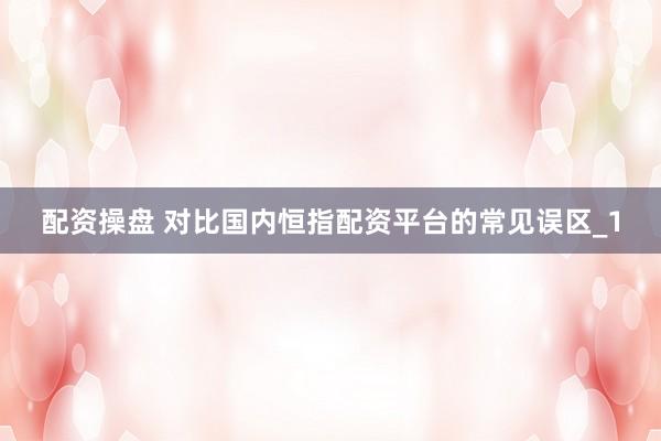 配资操盘 对比国内恒指配资平台的常见误区_1