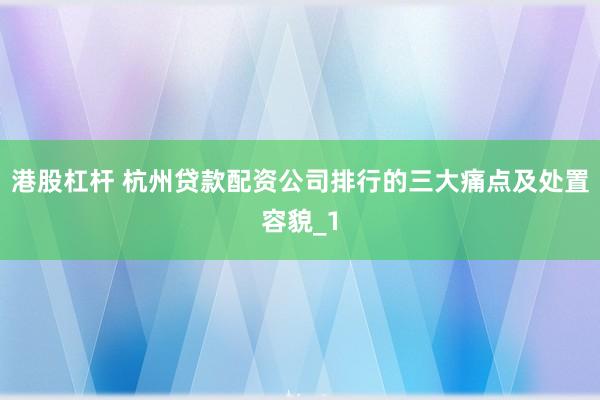 港股杠杆 杭州贷款配资公司排行的三大痛点及处置容貌_1