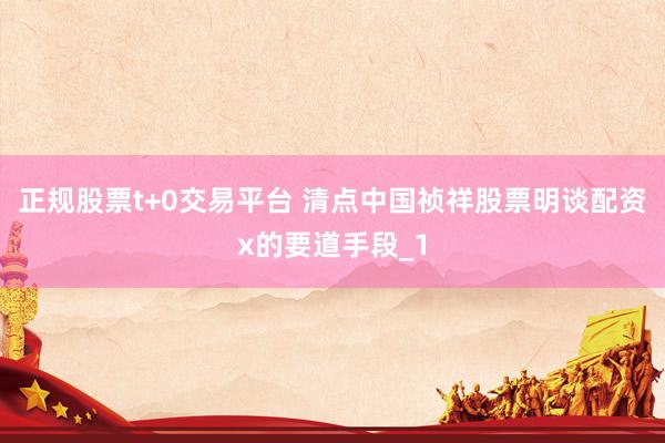 正规股票t+0交易平台 清点中国祯祥股票明谈配资x的要道手段_1