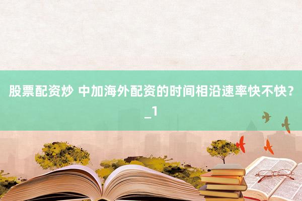 股票配资炒 中加海外配资的时间相沿速率快不快？_1