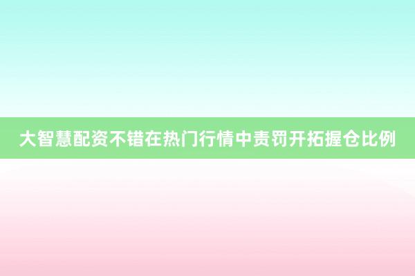 大智慧配资不错在热门行情中责罚开拓握仓比例