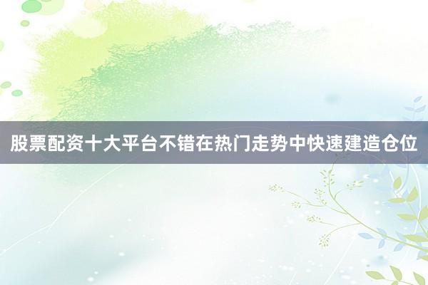 股票配资十大平台不错在热门走势中快速建造仓位