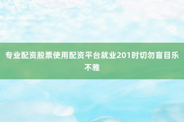 专业配资股票使用配资平台就业201时切勿盲目乐不雅