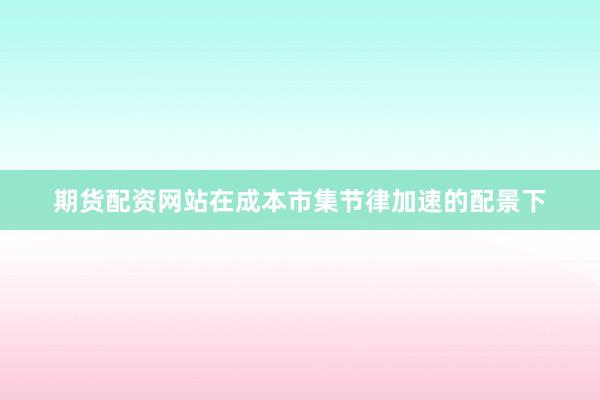 期货配资网站在成本市集节律加速的配景下