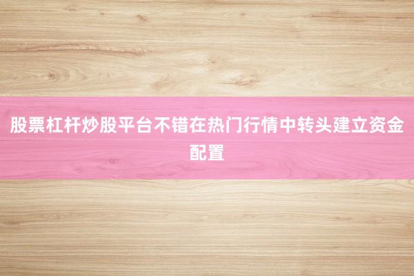 股票杠杆炒股平台不错在热门行情中转头建立资金配置