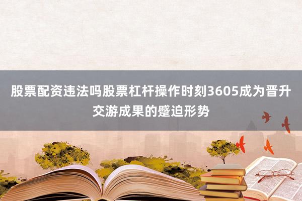 股票配资违法吗股票杠杆操作时刻3605成为晋升交游成果的蹙迫形势