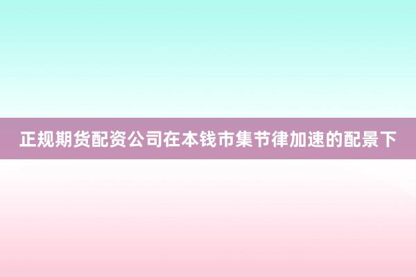 正规期货配资公司在本钱市集节律加速的配景下