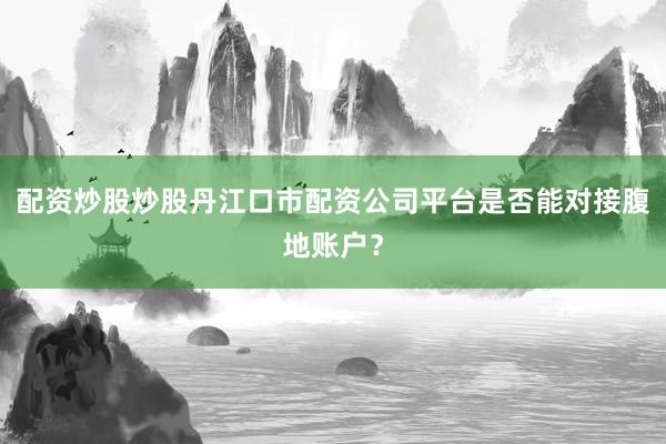 配资炒股炒股丹江口市配资公司平台是否能对接腹地账户？