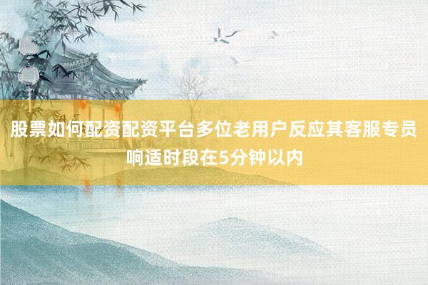 股票如何配资配资平台多位老用户反应其客服专员响适时段在5分钟以内