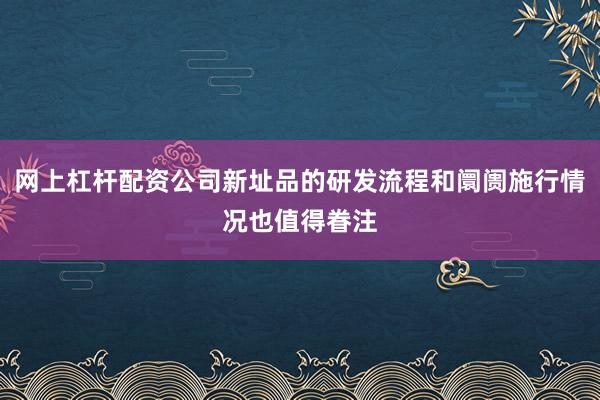 网上杠杆配资公司新址品的研发流程和阛阓施行情况也值得眷注