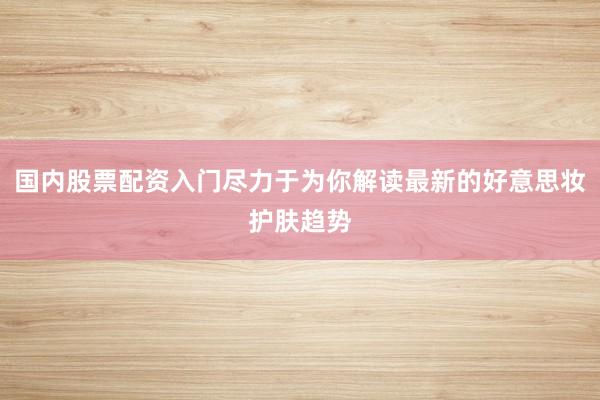 国内股票配资入门尽力于为你解读最新的好意思妆护肤趋势