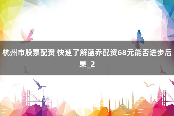 杭州市股票配资 快速了解蓝乔配资68元能否进步后果_2