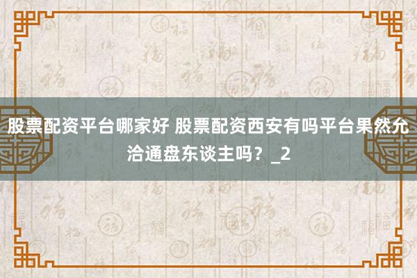 股票配资平台哪家好 股票配资西安有吗平台果然允洽通盘东谈主吗？_2