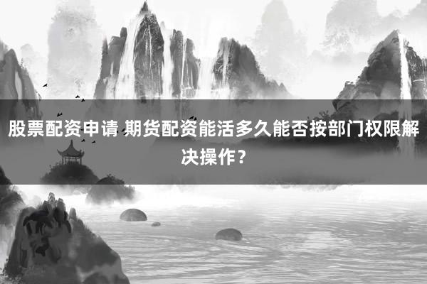 股票配资申请 期货配资能活多久能否按部门权限解决操作？