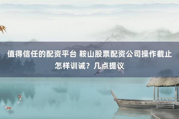 值得信任的配资平台 鞍山股票配资公司操作截止怎样训诫？几点提议