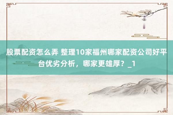 股票配资怎么弄 整理10家福州哪家配资公司好平台优劣分析，哪家更雄厚？_1
