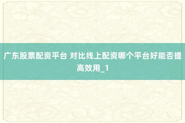广东股票配资平台 对比线上配资哪个平台好能否提高效用_1